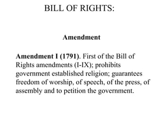 BILL OF RIGHTS:  Amendment Amendment I (1791) . First of the Bill of Rights amendments (I-IX); prohibits government established religion; guarantees freedom of worship, of speech, of the press, of assembly and to petition the government.  