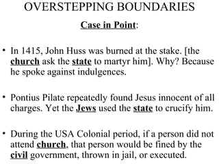 OVERSTEPPING BOUNDARIES Case in Point : In 1415, John Huss was burned at the stake. [the  church  ask the  state  to martyr him]. Why? Because he spoke against indulgences.  Pontius Pilate repeatedly found Jesus innocent of all charges. Yet the  Jews  used the  state  to crucify him. During the USA Colonial period, if a person did not attend  church , that person would be fined by the  civil  government, thrown in jail, or executed. 