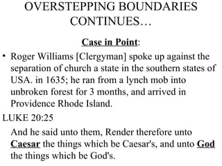 OVERSTEPPING BOUNDARIES CONTINUES… Case in Point : Roger Williams [Clergyman] spoke up against the separation of church a state in the southern states of USA. in 1635; he ran from a lynch mob into unbroken forest for 3 months, and arrived in Providence Rhode Island. LUKE 20:25 And he said unto them, Render therefore unto  Caesar  the things which be Caesar's, and unto  God  the things which be God's.  