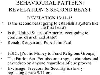 BEHAVIOURAL PATTERN: REVELATION’S SECOND BEAST REVELATION 13:11-18 Is the second beast going to establish a system like the first beast? Is the United States of America ever going to combine  church  and  state ? Ronald Reagan and Pope John Paul  FBIG: [Public Money to Fund Religious Groups] The Patriot Act: Permission to spy in churches and eavesdrop on anyone regardless of due process Exchange: Freedom for Security is slowly replacing a post 9/11 era 