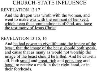 CHURCH-STATE INFLUENCE REVELATION 12:17 And the  dragon  was wroth with the  woman , and went to make  war with the remnant of her seed, which keep the commandments of God, and have the testimony of Jesus Christ . REVELATION 13:15, 16 And  he had power to give life unto the image of the beast, that the image of the beast should both speak, and cause that as many as would not worship the image of the beast should be killed . And he causeth all, both  small  and  great, rich  and  poor, free  and  bond , to receive a mark in their right hand, or in their foreheads. 