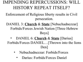 IMPENDING REPERCUSSIONS: WILL HISTORY REPEAT ITSELF? Enforcement of Religious liberty results in Civil persecution. DANIEL 3:  Church  &  State  [Nebuchadnezzar] Forbids/Forces Jewish Nation [Three Hebrew Boys] DANIEL 6:  Church  &  State  [Darius] Forbids/Forces DANIEL…[Thrown into the lions Den] Nebuchadnezzar: Forbids/Forces  Darius: Forbids/Forces Daniel 