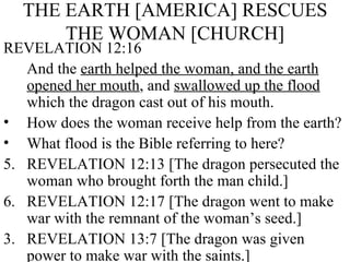 THE EARTH [AMERICA] RESCUES THE WOMAN [CHURCH] REVELATION 12:16 And the  earth helped the woman, and the earth opened her mouth , and  swallowed up the flood  which the dragon cast out of his mouth. How does the woman receive help from the earth? What flood is the Bible referring to here? REVELATION 12:13 [The dragon persecuted the woman who brought forth the man child.] REVELATION 12:17 [The dragon went to make war with the remnant of the woman’s seed.] 3. REVELATION 13:7 [The dragon was given power to make war with the saints.] 