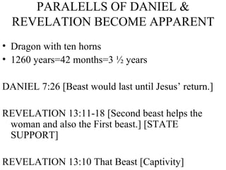 PARALELLS OF DANIEL & REVELATION BECOME APPARENT Dragon with ten horns 1260 years=42 months=3 ½ years  DANIEL 7:26 [Beast would last until Jesus’ return.] REVELATION 13:11-18 [Second beast helps the woman and also the First beast.] [STATE SUPPORT] REVELATION 13:10 That Beast [Captivity] 