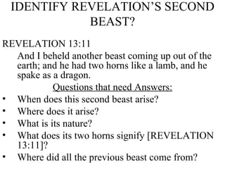 IDENTIFY REVELATION’S SECOND BEAST? REVELATION 13:11 And I beheld another beast coming up out of the earth; and he had two horns like a lamb, and he spake as a dragon. Questions that need Answers: When does this second beast arise? Where does it arise? What is its nature? What does its two horns signify [REVELATION 13:11]? Where did all the previous beast come from? 