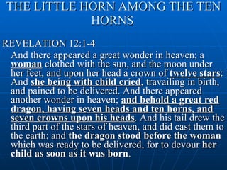 THE LITTLE HORN AMONG THE TEN HORNS   REVELATION 12:1-4 And there appeared a great wonder in heaven; a  woman  clothed with the sun, and the moon under her feet, and upon her head a crown of  twelve stars : And  she being with child cried , travailing in birth, and pained to be delivered. And there appeared another wonder in heaven;  and behold a great red dragon, having seven heads and ten horns, and seven crowns upon his heads . And his tail drew the third part of the stars of heaven, and did cast them to the earth: and  the dragon stood before the woman  which was ready to be delivered, for to devour  her child as soon as it was born .  