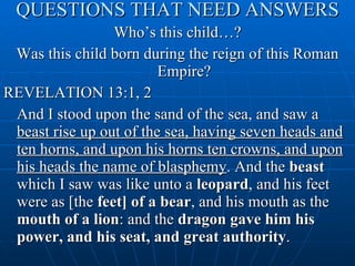 QUESTIONS THAT NEED ANSWERS Who’s this child…? Was this child born during the reign of this Roman Empire? REVELATION 13:1, 2 And I stood upon the sand of the sea, and saw a  beast rise up out of the sea, having seven heads and ten horns, and upon his horns ten crowns, and upon his heads the name of blasphemy . And the  beast  which I saw was like unto a  leopard , and his feet were as [the  feet] of a bear , and his mouth as the  mouth of a lion : and the  dragon gave him his power, and his seat, and great authority . 
