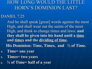 HOW LONG WOULD THE LITTLE HORN’S DOMINION LAST? DANIEL 7:25 And he shall speak [great] words against the most High, and shall wear out the saints of the most High, and think to change times and laws:  and they shall be given into his hand until a  time  and  times  and the  dividing of time . His Dominion: Time, Times,  and  ½ of Time. Time= one year Times= two years ½ of Time= half of a year 
