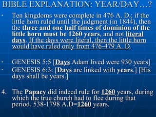 BIBLE EXPLANATION: YEAR/DAY…?  Ten kingdoms were complete in 476 A. D.; if the little horn ruled until the judgment (in 1844), then the  three and one half times of dominion of the little horn must be 1260 years , and not  literal days .  If the days were literal, then the little horn would have ruled only from 476-479 A. D .  GENESIS 5:5 [ Days  Adam lived were 930 years] GENESIS 6:3: [ Days  are linked with  years .] [His days shall be years.] 4. The  Papacy  did indeed rule for  1260  years, during which the true church had to flee during that period. 538-1798 A.D= 1260  years. 