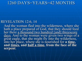 1260 DAYS=YEARS=42 MONTHS REVELATION 12:6, 14 And the woman fled into the wilderness, where she hath a place prepared of God, that they should feed her there  a thousand two hundred [and] threescore days . And to the woman were given two wings of a great eagle, that she might fly into the wilderness, into her place, where she is nourished for  a  time , and  times , and  half a time , from the face of the serpent . 