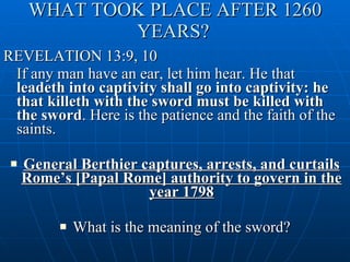 WHAT TOOK PLACE AFTER 1260 YEARS?   REVELATION 13:9, 10 If any man have an ear, let him hear. He that  leadeth into captivity shall go into captivity: he that killeth with the sword must be killed with the sword . Here is the patience and the faith of the saints. General Berthier captures, arrests, and curtails Rome’s [Papal Rome] authority to govern in the year 1798 What is the meaning of the sword? 