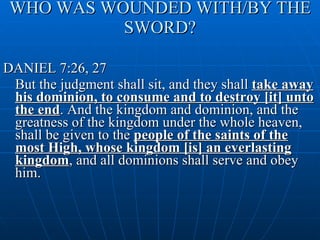 WHO WAS WOUNDED WITH/BY THE SWORD? DANIEL 7:26, 27 But the judgment shall sit, and they shall  take away his dominion, to consume and to destroy [it] unto the end . And the kingdom and dominion, and the greatness of the kingdom under the whole heaven, shall be given to the  people of the saints of the most High, whose kingdom [is] an everlasting kingdom , and all dominions shall serve and obey him. 