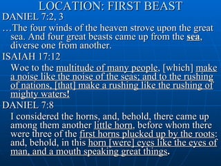 LOCATION: FIRST BEAST DANIEL 7:2, 3 … The four winds of the heaven strove upon the great sea. And four great beasts came up from the  sea , diverse one from another. ISAIAH 17:12 Woe to the  multitude of many people , [which]  make a noise like the noise of the seas; and to the rushing of nations, [that] make a rushing like the rushing of mighty waters ! DANIEL 7:8 I considered the horns, and, behold, there came up among them another  little horn , before whom there were three of the  first horns plucked up by the roots : and, behold, in this  horn [were] eyes like the eyes of man, and a mouth speaking great things .  