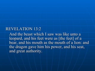 REVELATION 13:2 And the beast which I saw was like unto a leopard, and his feet were as [the feet] of a bear, and his mouth as the mouth of a lion: and the dragon gave him his power, and his seat, and great authority.  