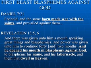 FIRST BEAST BLASPHEMES AGAINST GOD   DANIEL 7:21 I beheld, and the same  horn made war with the saints , and prevailed against them... REVELATION 13:5, 6 And there was given unto him a mouth speaking great things and blasphemies; and power was given unto him to continue forty [and] two months.  And he opened his mouth in blasphemy against God , to blaspheme his  name , and his  tabernacle , and them that  dwell in heaven . 