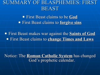 SUMMARY OF BLASPHEMIES: FIRST BEAST First Beast claims to be  God First Beast claims to  forgive sins First Beast makes war against the  Saints of God First Beast claims to  change Times and Laws Notice: The  Roman Catholic System  has changed God’s prophetic calendar. 