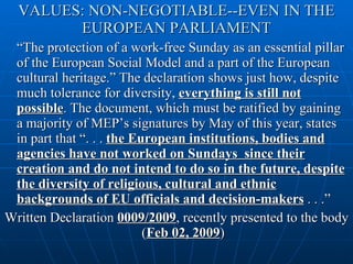 VALUES: NON-NEGOTIABLE--EVEN IN THE EUROPEAN PARLIAMENT “ The protection of a work-free Sunday as an essential pillar of the European Social Model and a part of the European cultural heritage.” The declaration shows just how, despite much tolerance for diversity,  everything is still not possible . The document, which must be ratified by gaining a majority of MEP’s signatures by May of this year, states in part that “. . .  the European institutions, bodies and agencies have not worked on Sundays  since their creation and do not intend to do so in the future, despite the diversity of religious, cultural and ethnic backgrounds of EU officials and decision-makers  . . .”  Written Declaration  0009/2009 , recently presented to the body ( Feb 02, 2009 ) 