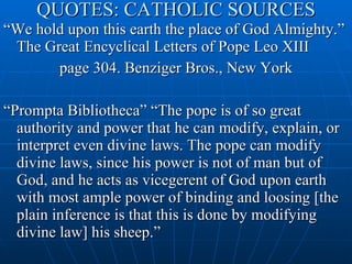 QUOTES: CATHOLIC SOURCES “ We hold upon this earth the place of God Almighty.” The Great Encyclical Letters of Pope Leo XIII  page 304. Benziger Bros., New York “ Prompta Bibliotheca” “The pope is of so great authority and power that he can modify, explain, or interpret even divine laws. The pope can modify divine laws, since his power is not of man but of God, and he acts as vicegerent of God upon earth with most ample power of binding and loosing [the plain inference is that this is done by modifying divine law] his sheep.” 