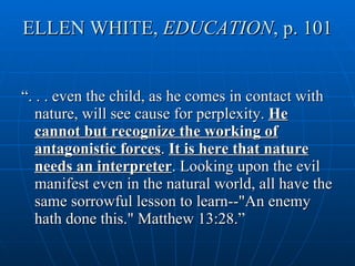 ELLEN WHITE,  EDUCATION , p. 101 “ . . . even the child, as he comes in contact with nature, will see cause for perplexity.  He cannot but recognize the working of antagonistic forces .  It is here that nature needs an interpreter . Looking upon the evil manifest even in the natural world, all have the same sorrowful lesson to learn--"An enemy hath done this." Matthew 13:28.” 