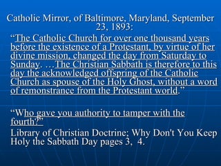Catholic Mirror, of Baltimore, Maryland, September 23, 1893: “ The Catholic Church for over one thousand years before the existence of a Protestant, by virtue of her divine mission, changed the day from Saturday to Sunday . … The Christian Sabbath is therefore to this day the acknowledged offspring of the Catholic Church as spouse of the Holy Ghost, without a word of remonstrance from the Protestant world .”  “ W ho gave you authority to tamper with the fourth?” Library of Christian Doctrine; Why Don't You Keep Holy the Sabbath Day pages 3,  4. 