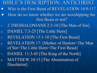 BIBLE’S DESCRIPTION: ANTICHRIST Who is the First Beast of REVELATION 14:9-11? How do we know whether we are worshipping the first Beast or not? 2 THESSALONIANS 2:3-10 [The Man of Sin] DANIEL 7:3-25 [The Little Horn] REVELATION 13:1-10 [The First Beast] REVELATION 17: [Mother of Harlots=The Man of Sin=The Little Horn=The First Beast] DANIEL 11:3-45 [The King of the North] MATTHEW 24:15 [The Abomination of Desolation] 