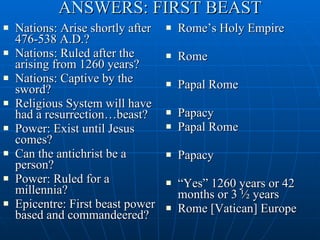 ANSWERS: FIRST BEAST Nations: Arise shortly after 476-538 A.D.? Nations: Ruled after the arising from 1260 years? Nations: Captive by the sword? Religious System will have had a resurrection…beast? Power: Exist until Jesus comes? Can the antichrist be a person? Power: Ruled for a millennia? Epicentre: First beast power based and commandeered? Rome’s Holy Empire Rome Papal Rome Papacy  Papal Rome Papacy “ Yes” 1260 years or 42 months or 3 ½ years Rome [Vatican] Europe 