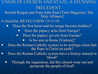 UNION OF CHURCH AND STATE: A STUNNING PRECEDENT   Ronald Reagan and Pope John Paul [Time Magazine: The Holy Alliance] A checklist: REVELATION 13:11-18 Does the first beast and his image become buddies? Does the papacy arise from Europe? Does the papacy govern from Europe? Is his seat in Rome [Vatican]? Does the Roman Catholic system in its writings claim that the Pope is Christ on earth? Does the Roman Catholic system have a history stained in blood? Through the inquisition, did this church wear out and persecute the people of God? 