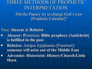 THREE METHODS OF PROPHETIC INTERPRETATION Did the Papacy try to change God’s Law [Prophetic Calendar]? Two:  Alcazar  &  Rebeira Alcazar: P reterism:  Bible prophecy [Antichrist] is fulfilled in the past Rebeira:  Antipas Epiphanies [Futurism]:  someone will arise out of the Middle East Adventist: Historicist: History/Church/Little Horn 