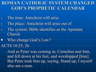 ROMAN CATHOLIC SYSTEM CHANGED GOD’S PROPHETIC CALENDAR The time: Antichrist will arise The place: Antichrist will arise out of The system: Bible identifies as the Apostate Church Who change God’s Law?  ACTS 10:25, 26 And as Peter was coming in, Cornelius met him, and fell down at his feet, and worshipped [him]. But Peter took him up, saying, Stand up; I myself also am a man. 