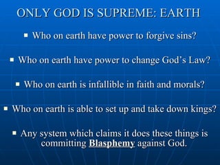 ONLY GOD IS SUPREME: EARTH  Who on earth have power to forgive sins? Who on earth have power to change God’s Law? Who on earth is infallible in faith and morals? Who on earth is able to set up and take down kings? Any system which claims it does these things is committing  Blasphemy  against God. 