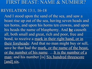 FIRST BEAST: NAME & NUMBER? REVELATION 13:1, 16-18 And I stood upon the sand of the sea, and saw a beast rise up out of the sea, having seven heads and ten horns, and upon his horns ten crowns, and upon his heads the name of blasphemy. And  he  causeth all, both small and great, rich and poor, free and bond, to receive a  mark in their right hand, or in their foreheads : And that no man might buy or sell, save he that had the  mark, or the name of the beast, or the number of his name . … It is the number of a man ; and his number [is]  Six hundred threescore [and] six . 