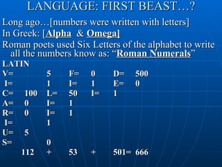 LANGUAGE: FIRST BEAST…? Long ago…[numbers were written with letters] In Greek: [ Alpha   &  Omega] Roman poets used Six Letters of the alphabet to write all the numbers know as: “ Roman Numerals ” LATIN V= 5 F= 0 D= 500 I= 1 I= 1 E= 0 C= 100 L= 50 I= 1 A= 0 I= 1 R= 0 I= 1 I= 1 U= 5 S= 0   112 + 53 + 501= 666 
