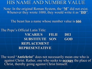 HIS NAME AND NUMBER VALUE Note: In the original Roman System, the “ M ” did not exist. Whenever they wrote 1000, they would write it as “ DD ”. The beast has a name whose number value is  666 The Pope’s Official Latin Title: VICARIUS  FILII  DEI SUBSTITUTE  SON  GOD  REPLACEMENT  REPRESENTATIVE The word “ Antichrist ” does not necessarily mean one who is against Christ. Rather, one who seeks to  occupy  the place of Christ, thereby going against Christ himself. 