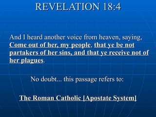 REVELATION 18:4 And I heard another voice from heaven, saying,  Come out of her, my people ,  that ye be not partakers of her sins, and that ye receive not of her plagues . No doubt... this passage refers to:  The Roman Catholic [Apostate System] 