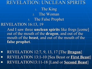 REVELATION: UNCLEAN SPIRITS The King The Woman The False Prophet REVELATION 16:13, 19  And I saw three  unclean spirits  like frogs [come] out of the mouth of the  dragon , and out of the mouth of the  beast , and out of the mouth of the  false prophet . REVELATION 12:7, 9, 13, 17 [The  Dragon ] REVELATION 13:1-10 [Sea Beast or  First Beast ] REVELATION13:11-18 [Land or  Second Beast ] 
