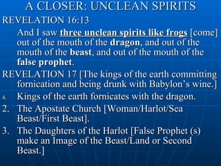 A CLOSER: UNCLEAN SPIRITS REVELATION 16:13 And I saw  three unclean spirits like frogs  [come] out of the mouth of the  dragon , and out of the mouth of the  beast , and out of the mouth of the  false prophet . REVELATION 17 [The kings of the earth committing fornication and being drunk with Babylon’s wine.] Kings of the earth fornicates with the dragon. 2. The Apostate Church [Woman/Harlot/Sea Beast/First Beast]. 3. The Daughters of the Harlot [False Prophet (s) make an Image of the Beast/Land or Second Beast.] 