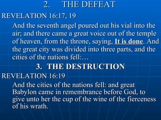2.  THE DEFEAT   REVELATION 16:17, 19 And the seventh angel poured out his vial into the air; and there came a great voice out of the temple of heaven, from the throne, saying,  It is done . And the great city was divided into three parts, and the cities of the nations fell:…  3.  THE DESTRUCTION REVELATION 16:19 And the cities of the nations fell: and great Babylon came in remembrance before God, to give unto her the cup of the wine of the fierceness of his wrath. 