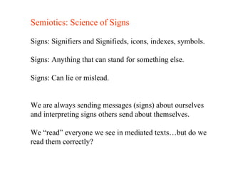 Semiotics: Science of Signs Signs: Signifiers and Signifieds, icons, indexes, symbols. Signs: Anything that can stand for something else. Signs: Can lie or mislead. We are always sending messages (signs) about ourselves and interpreting signs others send about themselves. We “read” everyone we see in mediated texts…but do we  read them correctly? 