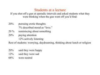 Students at a lecture If you shot off a gun at sporadic intervals and asked students what they were thinking when the gun went off you’d find: 20% pursuing erotic thoughts 7% described mood as “love.” 20 %  reminiscing about something 20% paying attention 12% actively listening Rest of students: worrying, daydreaming, thinking about lunch or religion 20%  said they were happy 12% said they were sad 68% were neutral 