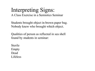 Interpreting Signs:  A Class Exercise in a Semiotics Seminar Students brought object in brown paper bag. Nobody knew who brought which object. Qualities of person as reflected in sea shell found by students in seminar: Sterile Empty Dead Lifeless 