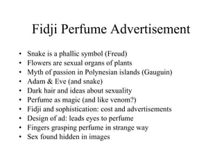 Fidji Perfume Advertisement Snake is a phallic symbol (Freud) Flowers are sexual organs of plants Myth of passion in Polynesian islands (Gauguin) Adam & Eve (and snake) Dark hair and ideas about sexuality  Perfume as magic (and like venom?) Fidji and sophistication: cost and advertisements Design of ad: leads eyes to perfume Fingers grasping perfume in strange way Sex found hidden in images 