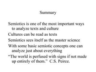 Summary Semiotics is one of the most important ways to analyze texts and culture Cultures can be read as texts Semiotics sees itself as the master science With some basic semiotic concepts one can analyze just about everything “The world is perfused with signs if not made up entirely of them.”  C.S. Peirce.  