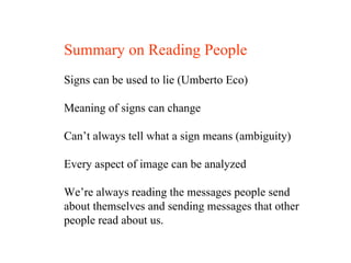 Summary on Reading People Signs can be used to lie (Umberto Eco) Meaning of signs can change Can’t always tell what a sign means (ambiguity) Every aspect of image can be analyzed We’re always reading the messages people send  about themselves and sending messages that other  people read about us. 