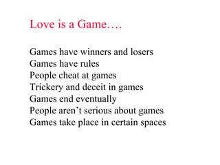 Love is a Game…. Games have winners and losers Games have rules People cheat at games Trickery and deceit in games Games end eventually People aren’t serious about games Games take place in certain spaces 