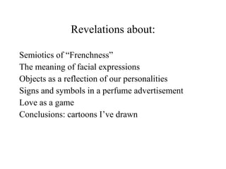 Revelations about: Semiotics of “Frenchness” The meaning of facial expressions Objects as a reflection of our personalities Signs and symbols in a perfume advertisement Love as a game Conclusions: cartoons I’ve drawn 
