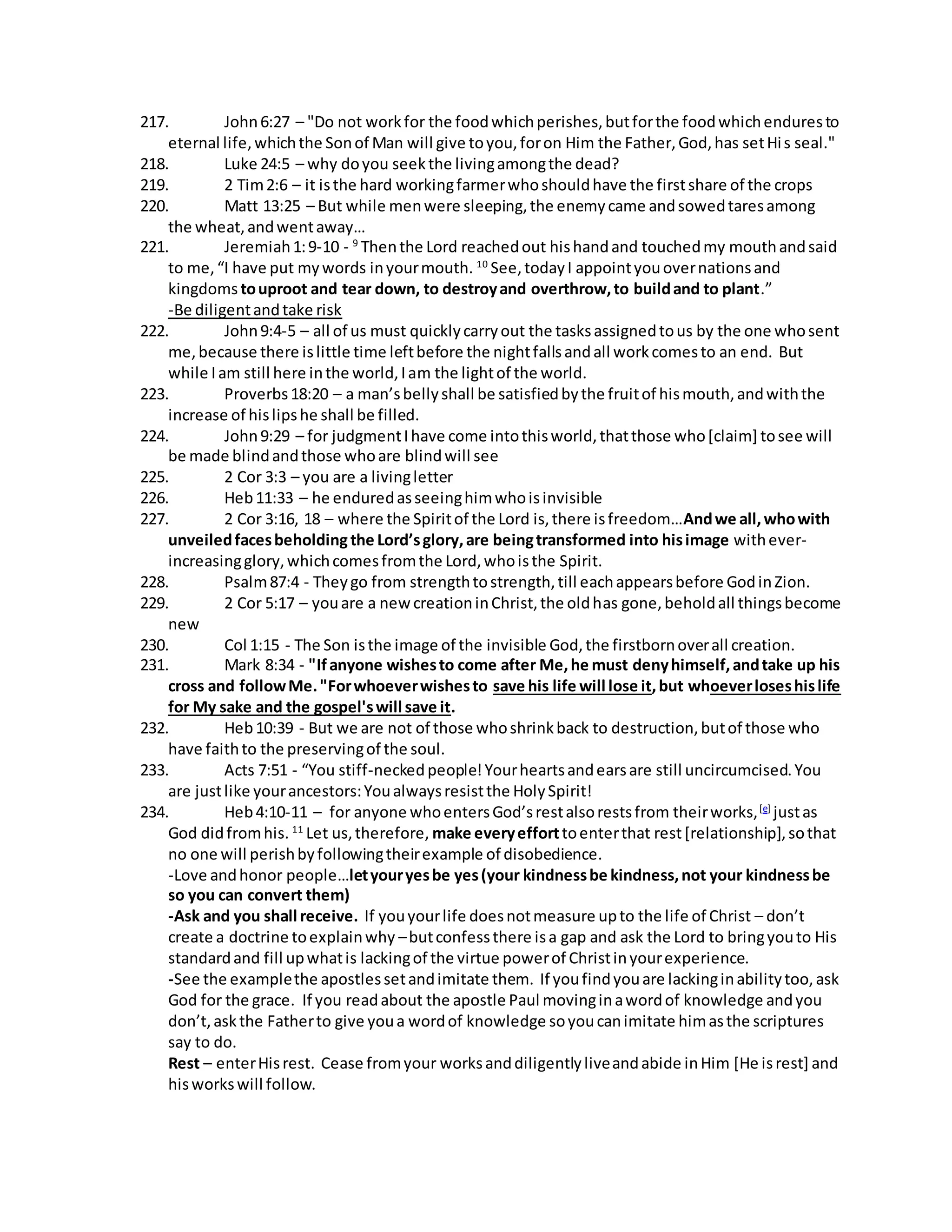 217. John 6:27 – "Do not work for the food which perishes, but for the food which endures to 
eternal life, which the Son of Man will give to you, for on Him the Father, God, has set Hi s seal." 
218. Luke 24:5 – why do you seek the living among the dead? 
219. 2 Tim 2:6 – it is the hard working farmer who should have the first share of the crops 
220. Matt 13:25 – But while men were sleeping, the enemy came and sowed tares among 
the wheat, and went away… 
221. Jeremiah 1: 9-10 - 9 Then the Lord reached out his hand and touched my mouth and said 
to me, “I have put my words in your mouth. 10 See, today I appoint you over nations and 
kingdoms to uproot and tear down, to destroy and overthrow, to build and to plant.” 
-Be diligent and take risk 
222. John 9:4-5 – all of us must quickly carry out the tasks assigned to us by the one who sent 
me, because there is little time left before the night falls and all work comes to an end. But 
while I am still here in the world, I am the light of the world. 
223. Proverbs 18:20 – a man’s belly shall be satisfied by the fruit of his mouth, and with the 
increase of his lips he shall be filled. 
224. John 9:29 – for judgment I have come into this world, that those who [claim] to see will 
be made blind and those who are blind will see 
225. 2 Cor 3:3 – you are a living letter 
226. Heb 11:33 – he endured as seeing him who is invisible 
227. 2 Cor 3:16, 18 – where the Spirit of the Lord is, there is freedom…And we all, who with 
unveiled faces beholding the Lord’s glory, are being transformed into his image with ever-increasing 
glory, which comes from the Lord, who is the Spirit. 
228. Psalm 87:4 - They go from strength to strength, till each appears before God in Zion. 
229. 2 Cor 5:17 – you are a new creation in Christ, the old has gone, behold all things become 
new 
230. Col 1:15 - The Son is the image of the invisible God, the firstborn over all creation. 
231. Mark 8:34 - "If anyone wishes to come after Me, he must deny himself, and take up his 
cross and follow Me. "For whoever wishes to save his life will lose it, but whoever loses his life 
for My sake and the gospel's will save it. 
232. Heb 10:39 - But we are not of those who shrink back to destruction, but of those who 
have faith to the preserving of the soul. 
233. Acts 7:51 - “You stiff-necked people! Your hearts and ears are still uncircumcised. You 
are just like your ancestors: You always resist the Holy Spirit! 
234. Heb 4:10-11 – for anyone who enters God’s rest also rests from their works, [e] just as 
God did from his. 11 Let us, therefore, make every effort to enter that rest [relationship], so that 
no one will perish by following their example of disobedience. 
-Love and honor people…let your yes be yes (your kindness be kindness, not your kindness be 
so you can convert them) 
-Ask and you shall receive. If you your life does not measure up to the life of Christ – don’t 
create a doctrine to explain why – but confess there is a gap and ask the Lord to bring you to His 
standard and fill up what is lacking of the virtue power of Christ in your experience. 
-See the example the apostles set and imitate them. If you find you are lacking in ability too, ask 
God for the grace. If you read about the apostle Paul moving in a word of knowledge and you 
don’t, ask the Father to give you a word of knowledge so you can imitate him as the scriptures 
say to do. 
Rest – enter His rest. Cease from your works and diligently live and abide in Him [He is rest] and 
his works will follow. 
 