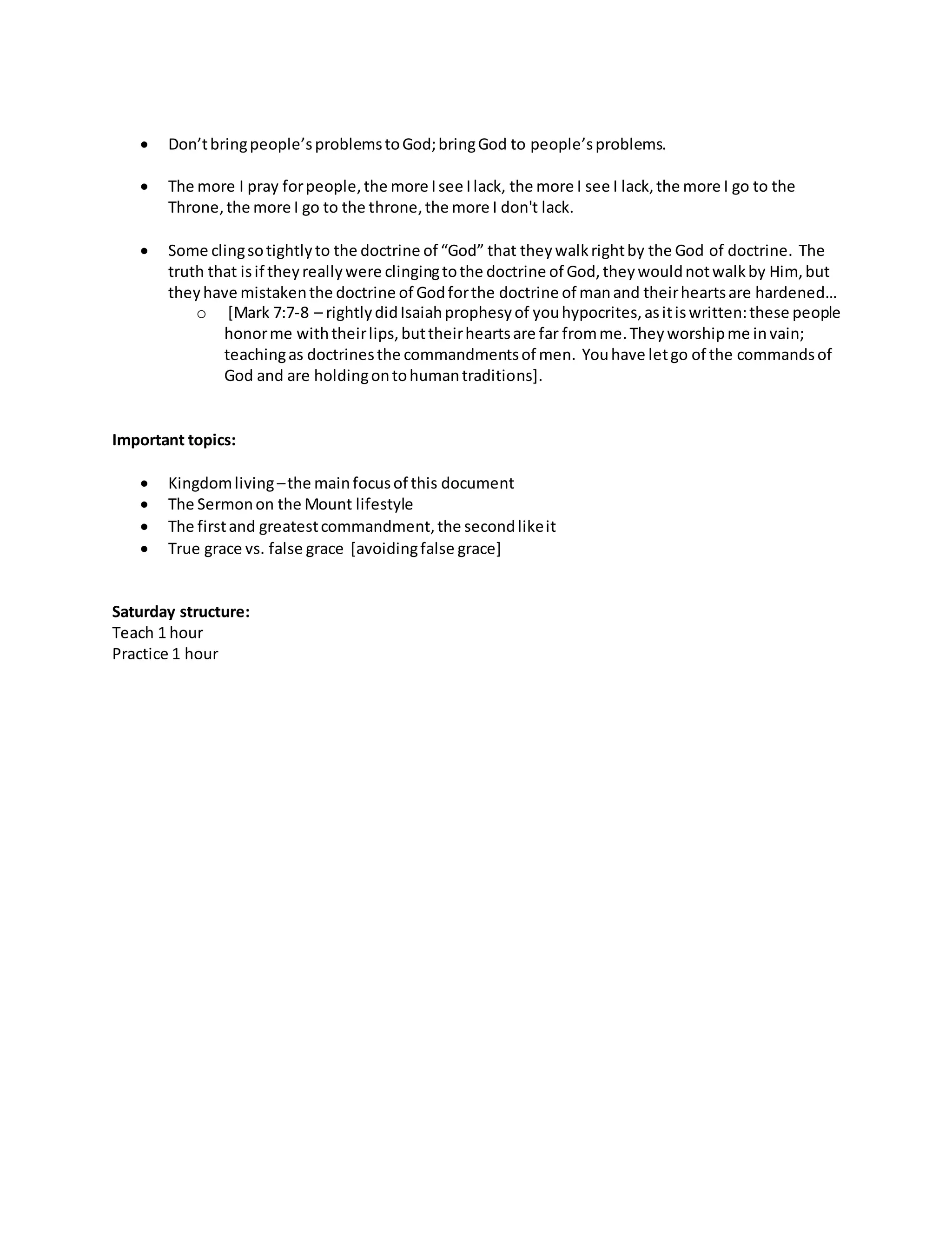  Don’t bring people’s problems to God; bring God to people’s problems. 
 The more I pray for people, the more I see I lack, the more I see I lack, the more I go to the 
Throne, the more I go to the throne, the more I don't lack. 
 Some cling so tightly to the doctrine of “God” that they walk right by the God of doctrine. The 
truth that is if they really were clinging to the doctrine of God, they would not walk by Him, but 
they have mistaken the doctrine of God for the doctrine of man and their hearts are hardened… 
o [Mark 7:7-8 – rightly did Isaiah prophesy of you hypocrites, as it is written: these people 
honor me with their lips, but their hearts are far from me. They worship me in vain; 
teaching as doctrines the commandments of men. You have let go of the commands of 
God and are holding on to human traditions]. 
Important topics: 
 Kingdom living – the main focus of this document 
 The Sermon on the Mount lifestyle 
 The first and greatest commandment, the second like it 
 True grace vs. false grace [avoiding false grace] 
Saturday structure: 
Teach 1 hour 
Practice 1 hour 
