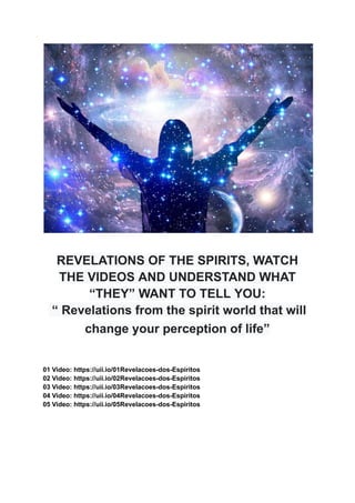 REVELATIONS OF THE SPIRITS, WATCH
THE VIDEOS AND UNDERSTAND WHAT
“THEY” WANT TO TELL YOU:
“ Revelations from the spirit world that will
change your perception of life”
01 Video: https://uii.io/01Revelacoes-dos-Espiritos
02 Video: https://uii.io/02Revelacoes-dos-Espiritos
03 Video: https://uii.io/03Revelacoes-dos-Espiritos
04 Video: https://uii.io/04Revelacoes-dos-Espiritos
05 Video: https://uii.io/05Revelacoes-dos-Espiritos
 