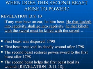 WHEN DOES THIS SECOND BEAST
          ARISE TO POWER?
REVELATION 13:9, 10
 If any man have an ear, let him hear. He that leadeth
 into captivity shall go into captivity: he that killeth
 with the sword must be killed with the sword….

   First beast was disposed: 1798
   First beast received its deadly wound after 1798
   The second beast restores power/sword to the first
    beast after 1798
   The second beast helps the first beast heal its
    wounds [REVELATION 13:11-18].
 