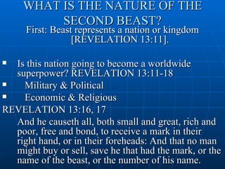 WHAT IS THE NATURE OF THE
          SECOND BEAST?
     First: Beast represents a nation or kingdom
                 [REVELATION 13:11].

 Is this nation going to become a worldwide
  superpower? REVELATION 13:11-18
   Military & Political
   Economic & Religious
REVELATION 13:16, 17
  And he causeth all, both small and great, rich and
  poor, free and bond, to receive a mark in their
  right hand, or in their foreheads: And that no man
  might buy or sell, save he that had the mark, or the
  name of the beast, or the number of his name.
 
